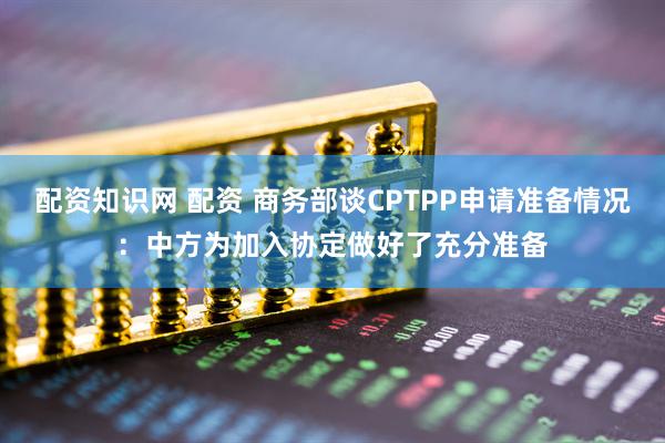 配资知识网 配资 商务部谈CPTPP申请准备情况：中方为加入协定做好了充分准备