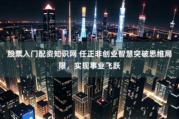 股票入门配资知识网 任正非创业智慧突破思维局限，实现事业飞跃