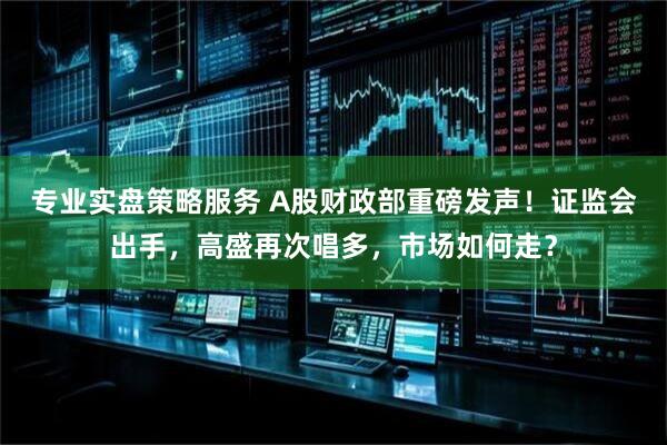 专业实盘策略服务 A股财政部重磅发声！证监会出手，高盛再次唱多，市场如何走？