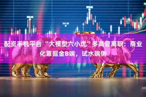 配资手机平台 “大模型六小虎”多高管离职：商业化靠掘金B端，试水端侧