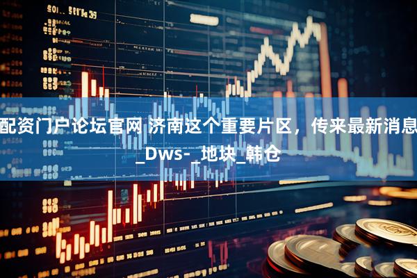 配资门户论坛官网 济南这个重要片区，传来最新消息_Dws-_地块_韩仓
