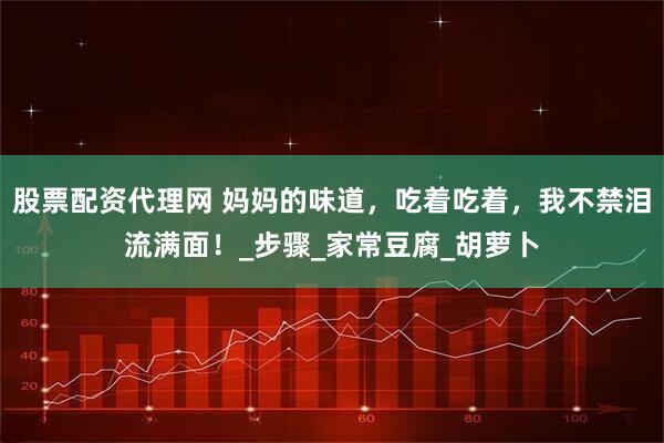 股票配资代理网 妈妈的味道，吃着吃着，我不禁泪流满面！_步骤_家常豆腐_胡萝卜