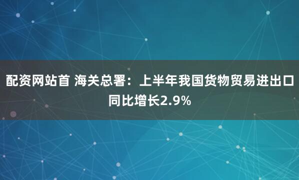 配资网站首 海关总署：上半年我国货物贸易进出口同比增长2.9%