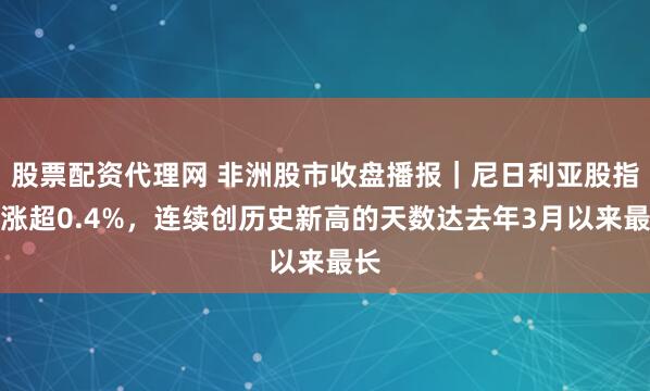 股票配资代理网 非洲股市收盘播报｜尼日利亚股指收涨超0.4%，连续创历史新高的天数达去年3月以来最长