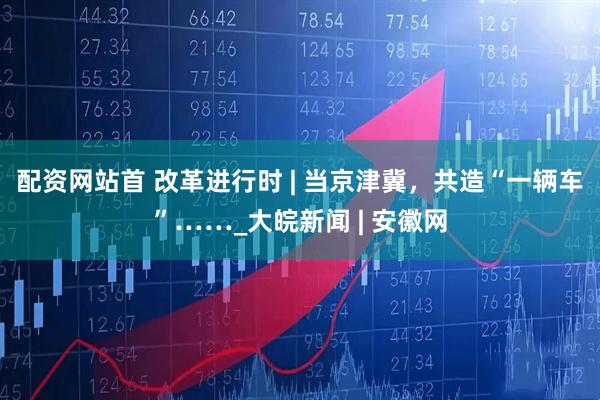 配资网站首 改革进行时 | 当京津冀，共造“一辆车”……_大皖新闻 | 安徽网