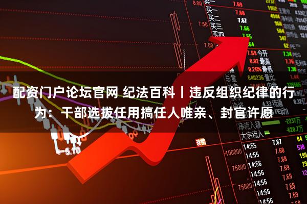 配资门户论坛官网 纪法百科丨违反组织纪律的行为：干部选拔任用搞任人唯亲、封官许愿