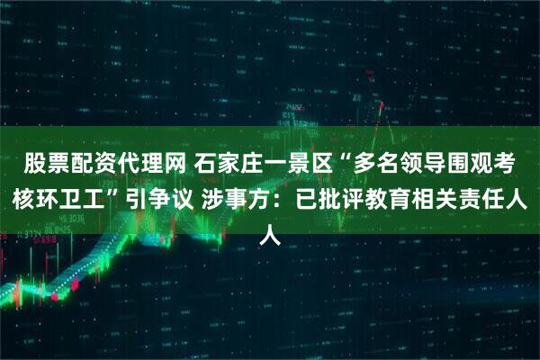股票配资代理网 石家庄一景区“多名领导围观考核环卫工”引争议 涉事方：已批评教育相关责任人