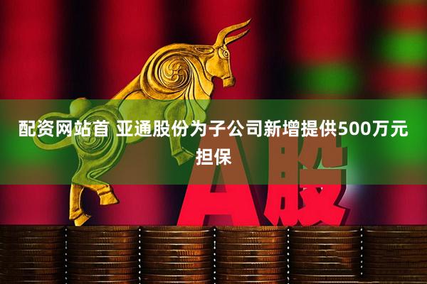 配资网站首 亚通股份为子公司新增提供500万元担保