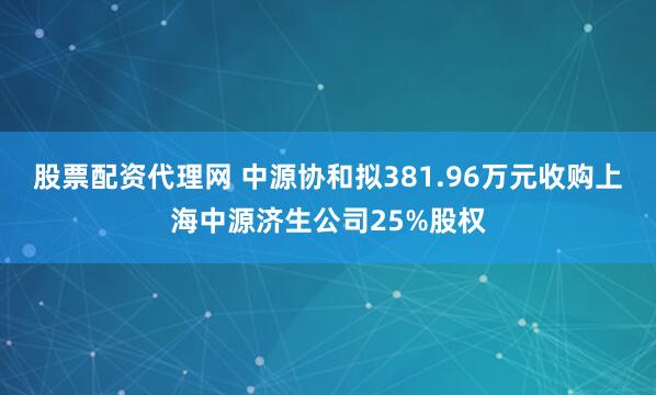 股票配资代理网 中源协和拟381.96万元收购上海中源济生公司25%股权