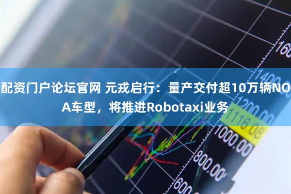 配资门户论坛官网 元戎启行：量产交付超10万辆NOA车型，将推进Robotaxi业务