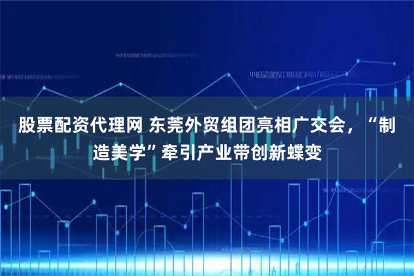 股票配资代理网 东莞外贸组团亮相广交会，“制造美学”牵引产业带创新蝶变