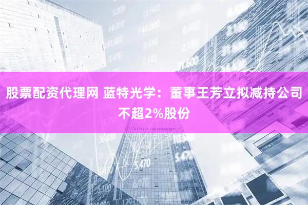股票配资代理网 蓝特光学：董事王芳立拟减持公司不超2%股份