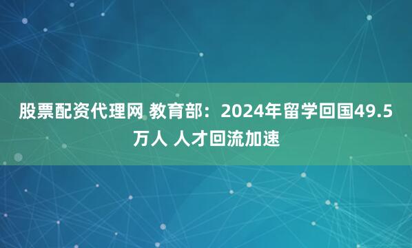 股票配资代理网 教育部：2024年留学回国49.5万人 人才回流加速