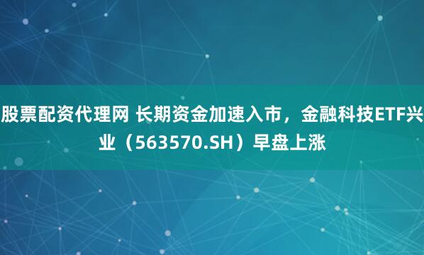 股票配资代理网 长期资金加速入市，金融科技ETF兴业（563570.SH）早盘上涨