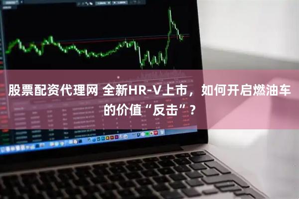股票配资代理网 全新HR-V上市，如何开启燃油车的价值“反击”？