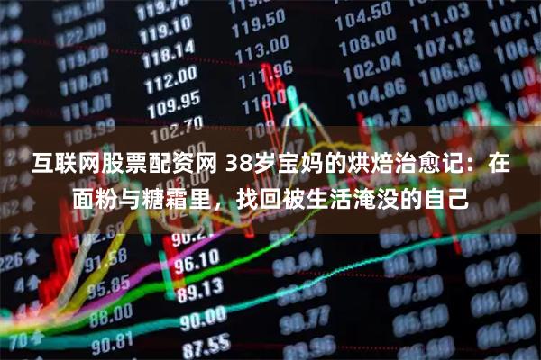 互联网股票配资网 38岁宝妈的烘焙治愈记：在面粉与糖霜里，找回被生活淹没的自己