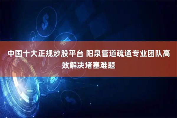 中国十大正规炒股平台 阳泉管道疏通专业团队高效解决堵塞难题