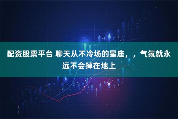 配资股票平台 聊天从不冷场的星座，，气氛就永远不会掉在地上