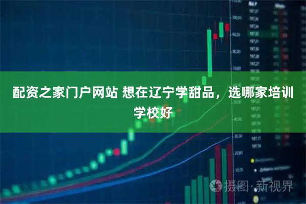 配资之家门户网站 想在辽宁学甜品，选哪家培训学校好