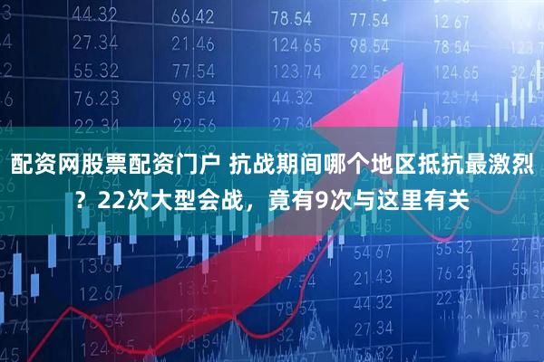 配资网股票配资门户 抗战期间哪个地区抵抗最激烈？22次大型会战，竟有9次与这里有关