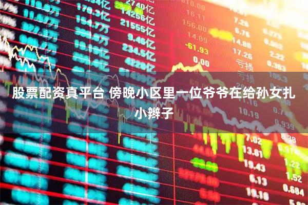 股票配资真平台 傍晚小区里一位爷爷在给孙女扎小辫子