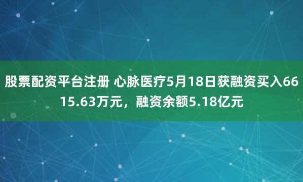 股票配资平台注册 心脉医疗5月18日获融资买入6615.63万元，融资余额5.18亿元