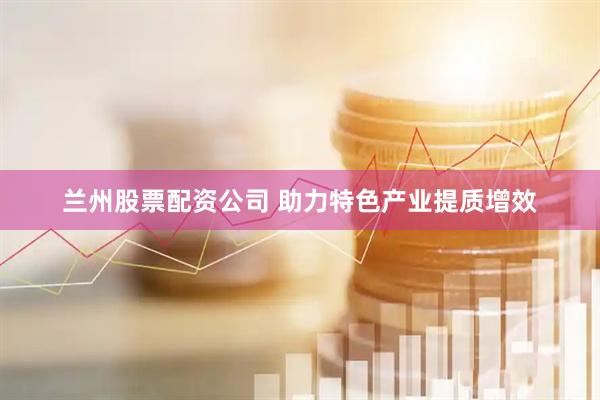 兰州股票配资公司 助力特色产业提质增效