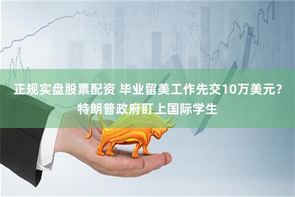 正规实盘股票配资 毕业留美工作先交10万美元？特朗普政府盯上国际学生