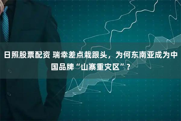 日照股票配资 瑞幸差点栽跟头，为何东南亚成为中国品牌“山寨重灾区”？