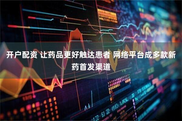 开户配资 让药品更好触达患者 网络平台成多款新药首发渠道