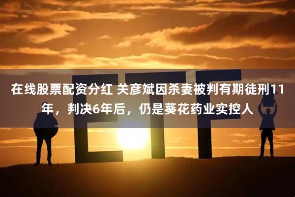 在线股票配资分红 关彦斌因杀妻被判有期徒刑11年，判决6年后，仍是葵花药业实控人
