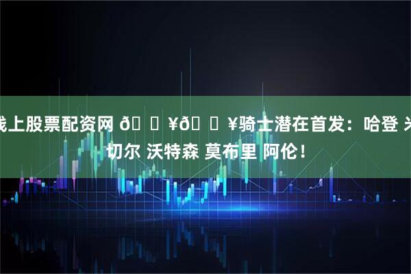 线上股票配资网 🔥🔥骑士潜在首发：哈登 米切尔 沃特森 莫布里 阿伦！
