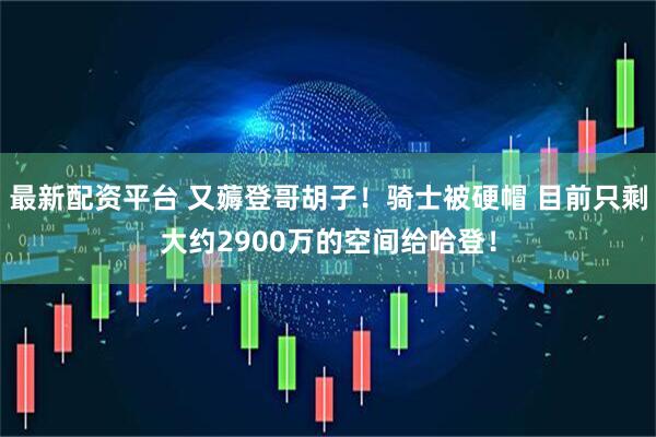 最新配资平台 又薅登哥胡子！骑士被硬帽 目前只剩大约2900万的空间给哈登！