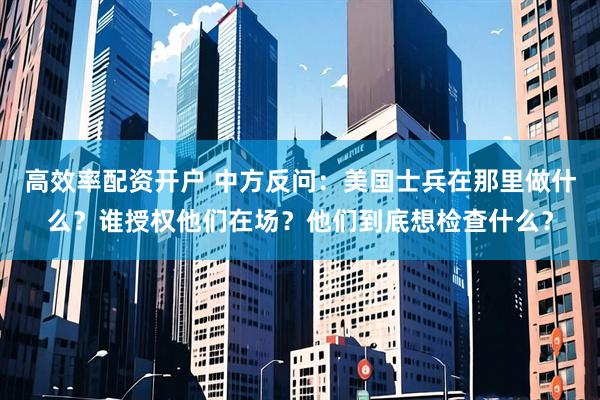 高效率配资开户 中方反问：美国士兵在那里做什么？谁授权他们在场？他们到底想检查什么？