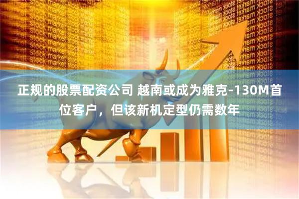 正规的股票配资公司 越南或成为雅克-130M首位客户，但该新机定型仍需数年